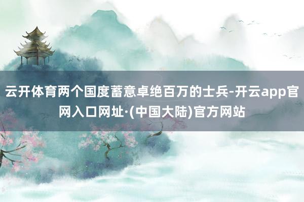 云开体育两个国度蓄意卓绝百万的士兵-开云app官网入口网址·(中国大陆)官方网站