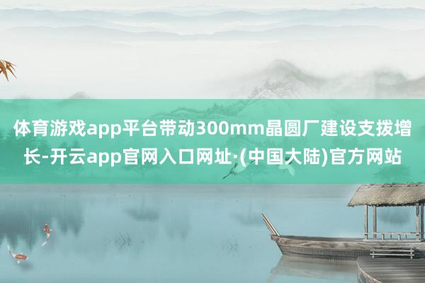 体育游戏app平台带动300mm晶圆厂建设支拨增长-开云app官网入口网址·(中国大陆)官方网站
