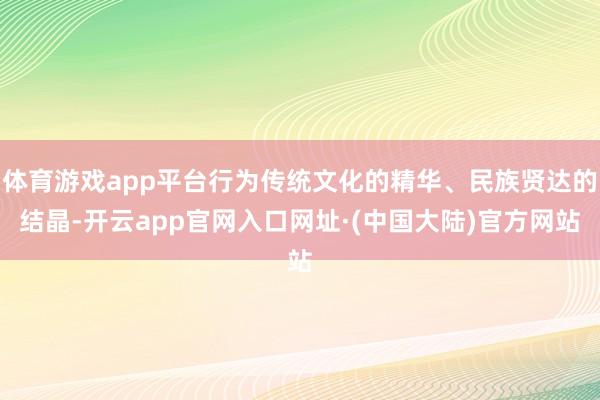 体育游戏app平台行为传统文化的精华、民族贤达的结晶-开云app官网入口网址·(中国大陆)官方网站