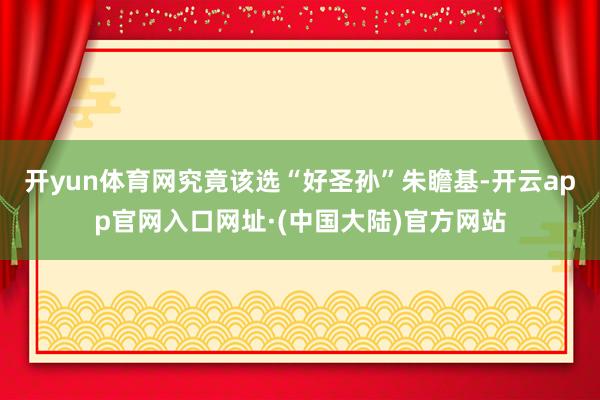 开yun体育网究竟该选“好圣孙”朱瞻基-开云app官网入口网址·(中国大陆)官方网站
