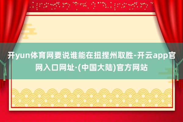 开yun体育网要说谁能在扭捏州取胜-开云app官网入口网址·(中国大陆)官方网站