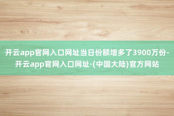 开云app官网入口网址当日份额增多了3900万份-开云app官网入口网址·(中国大陆)官方网站