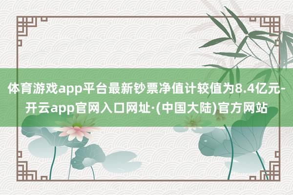 体育游戏app平台最新钞票净值计较值为8.4亿元-开云app官网入口网址·(中国大陆)官方网站