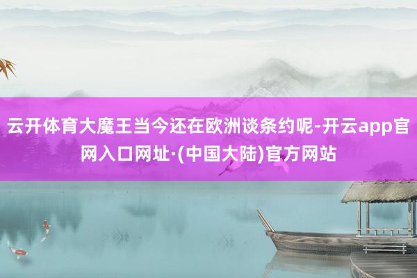 云开体育大魔王当今还在欧洲谈条约呢-开云app官网入口网址·(中国大陆)官方网站