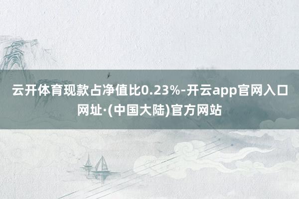 云开体育现款占净值比0.23%-开云app官网入口网址·(中国大陆)官方网站