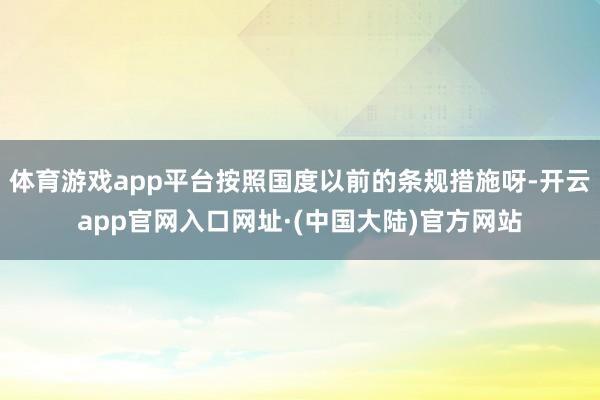 体育游戏app平台按照国度以前的条规措施呀-开云app官网入口网址·(中国大陆)官方网站