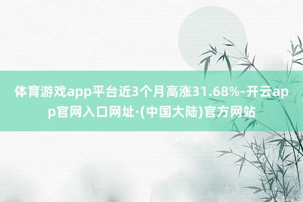 体育游戏app平台近3个月高涨31.68%-开云app官网入口网址·(中国大陆)官方网站