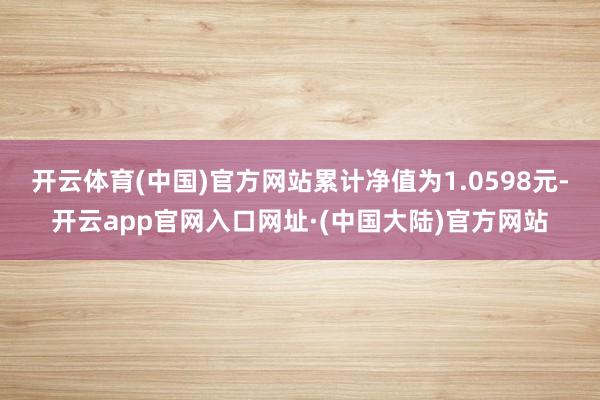 开云体育(中国)官方网站累计净值为1.0598元-开云app官网入口网址·(中国大陆)官方网站