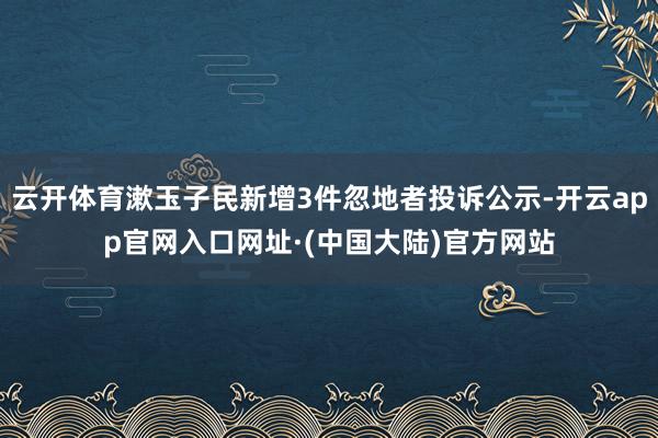 云开体育漱玉子民新增3件忽地者投诉公示-开云app官网入口网址·(中国大陆)官方网站