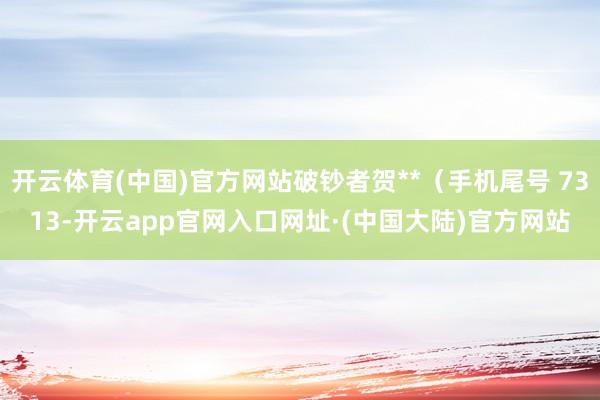 开云体育(中国)官方网站破钞者贺**（手机尾号 7313-开云app官网入口网址·(中国大陆)官方网站