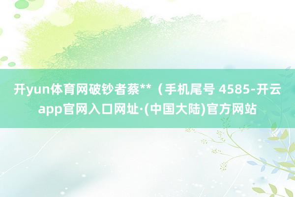 开yun体育网破钞者蔡**（手机尾号 4585-开云app官网入口网址·(中国大陆)官方网站