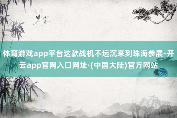 体育游戏app平台这款战机不远沉来到珠海参展-开云app官网入口网址·(中国大陆)官方网站