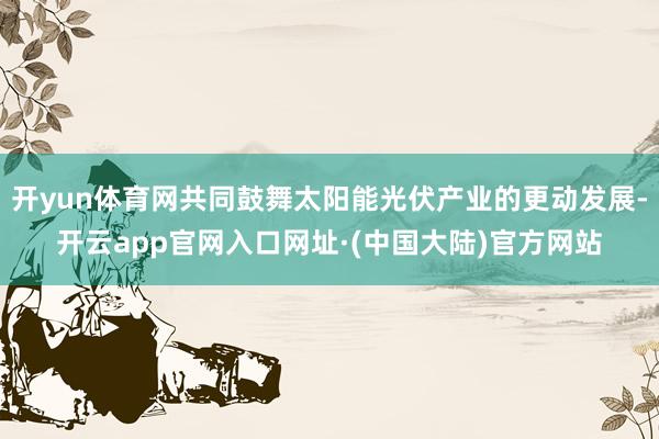 开yun体育网共同鼓舞太阳能光伏产业的更动发展-开云app官网入口网址·(中国大陆)官方网站