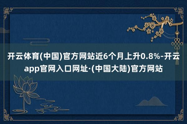 开云体育(中国)官方网站近6个月上升0.8%-开云app官网入口网址·(中国大陆)官方网站