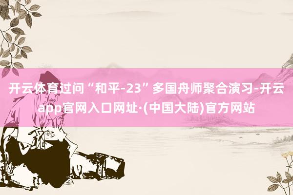 开云体育过问“和平-23”多国舟师聚合演习-开云app官网入口网址·(中国大陆)官方网站