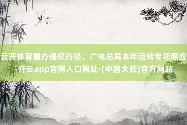 云开体育重办侵权行径；广电总局本年运转专项照应-开云app官网入口网址·(中国大陆)官方网站