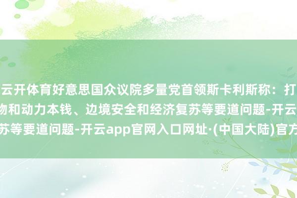 云开体育好意思国众议院多量党首领斯卡利斯称：打算从1月1日起处理食物和动力本钱、边境安全和经济复苏等要道问题-开云app官网入口网址·(中国大陆)官方网站