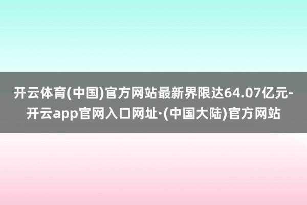开云体育(中国)官方网站最新界限达64.07亿元-开云app官网入口网址·(中国大陆)官方网站