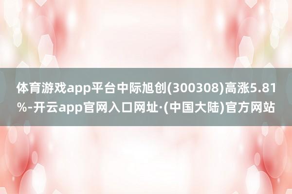 体育游戏app平台中际旭创(300308)高涨5.81%-开云app官网入口网址·(中国大陆)官方网站