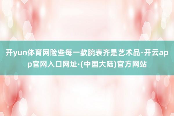 开yun体育网险些每一款腕表齐是艺术品-开云app官网入口网址·(中国大陆)官方网站