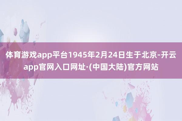 体育游戏app平台1945年2月24日生于北京-开云app官网入口网址·(中国大陆)官方网站