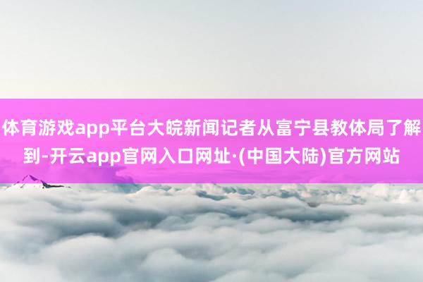 体育游戏app平台大皖新闻记者从富宁县教体局了解到-开云app官网入口网址·(中国大陆)官方网站