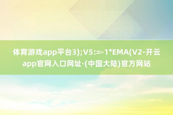 体育游戏app平台3);V5:=-1*EMA(V2-开云app官网入口网址·(中国大陆)官方网站