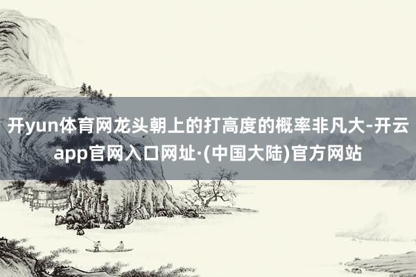 开yun体育网龙头朝上的打高度的概率非凡大-开云app官网入口网址·(中国大陆)官方网站