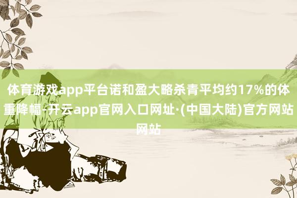 体育游戏app平台诺和盈大略杀青平均约17%的体重降幅-开云app官网入口网址·(中国大陆)官方网站
