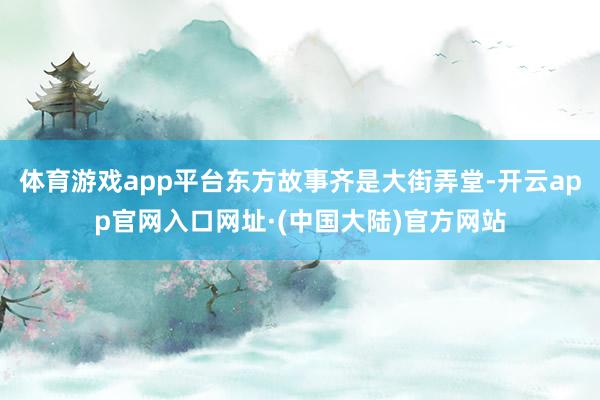 体育游戏app平台东方故事齐是大街弄堂-开云app官网入口网址·(中国大陆)官方网站