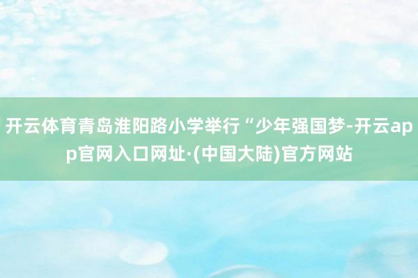 开云体育青岛淮阳路小学举行“少年强国梦-开云app官网入口网址·(中国大陆)官方网站