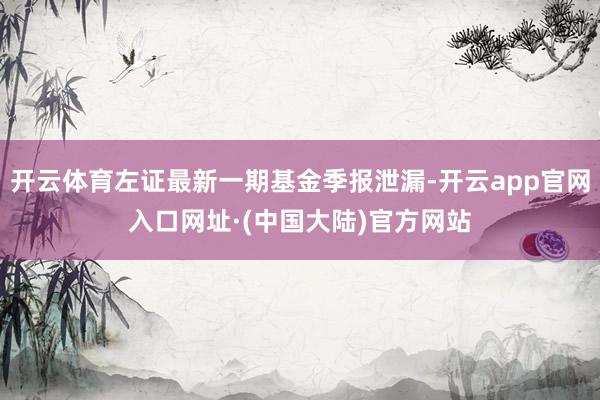 开云体育左证最新一期基金季报泄漏-开云app官网入口网址·(中国大陆)官方网站