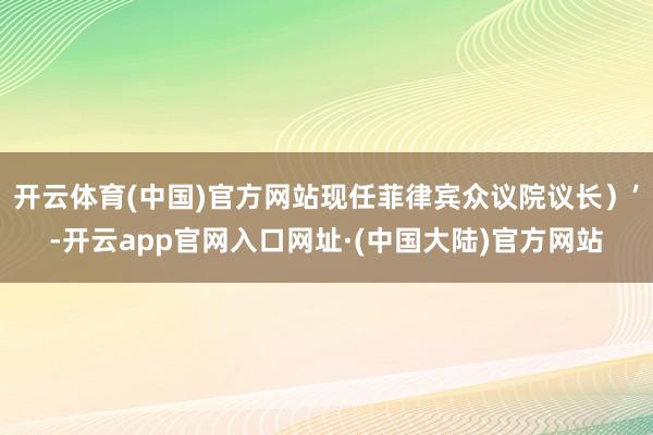 开云体育(中国)官方网站现任菲律宾众议院议长)’-开云app官网入口网址·(中国大陆)官方网站