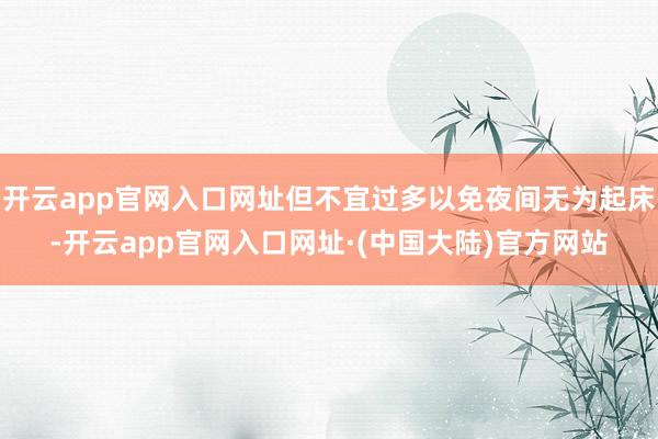 开云app官网入口网址但不宜过多以免夜间无为起床-开云app官网入口网址·(中国大陆)官方网站