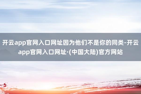 开云app官网入口网址因为他们不是你的同类-开云app官网入口网址·(中国大陆)官方网站