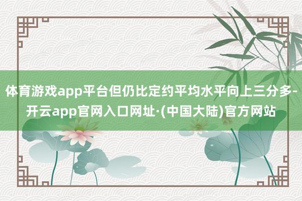 体育游戏app平台但仍比定约平均水平向上三分多-开云app官网入口网址·(中国大陆)官方网站