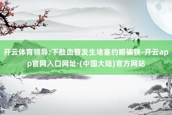开云体育领导:下肢血管发生堵塞约略褊狭-开云app官网入口网址·(中国大陆)官方网站