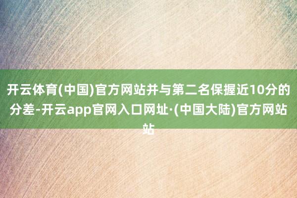 开云体育(中国)官方网站并与第二名保握近10分的分差-开云app官网入口网址·(中国大陆)官方网站