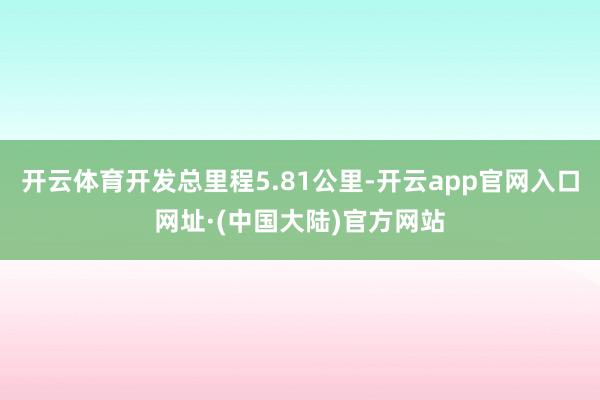 开云体育开发总里程5.81公里-开云app官网入口网址·(中国大陆)官方网站