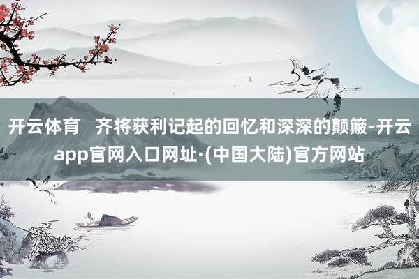 开云体育   齐将获利记起的回忆和深深的颠簸-开云app官网入口网址·(中国大陆)官方网站
