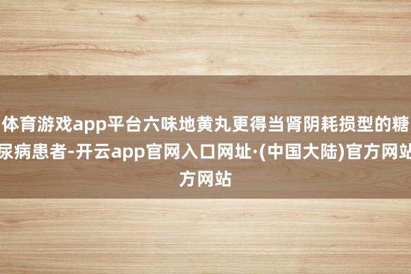 体育游戏app平台六味地黄丸更得当肾阴耗损型的糖尿病患者-开云app官网入口网址·(中国大陆)官方网站