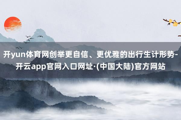 开yun体育网创举更自信、更优雅的出行生计形势-开云app官网入口网址·(中国大陆)官方网站
