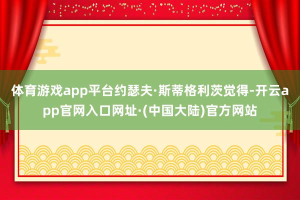 体育游戏app平台约瑟夫·斯蒂格利茨觉得-开云app官网入口网址·(中国大陆)官方网站