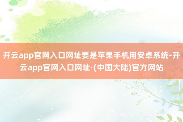 开云app官网入口网址要是苹果手机用安卓系统-开云app官网入口网址·(中国大陆)官方网站