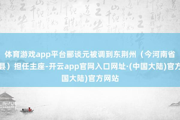 体育游戏app平台郦谈元被调到东荆州（今河南省泌阳县）担任主座-开云app官网入口网址·(中国大陆)官方网站