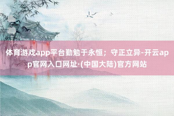 体育游戏app平台勤勉于永恒；守正立异-开云app官网入口网址·(中国大陆)官方网站