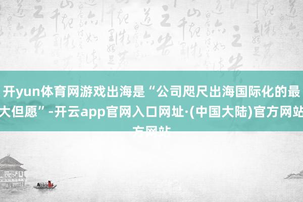 开yun体育网游戏出海是“公司咫尺出海国际化的最大但愿”-开云app官网入口网址·(中国大陆)官方网站