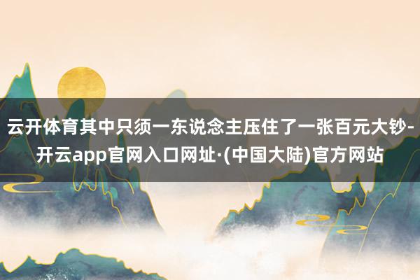 云开体育其中只须一东说念主压住了一张百元大钞-开云app官网入口网址·(中国大陆)官方网站