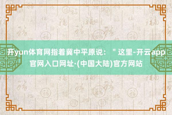 开yun体育网指着冀中平原说：＂这里-开云app官网入口网址·(中国大陆)官方网站