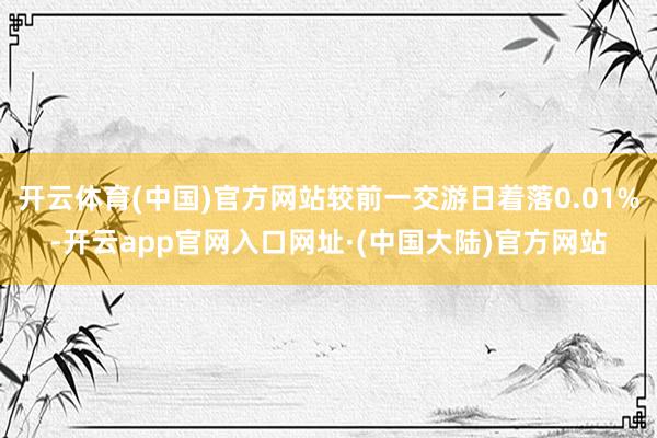 开云体育(中国)官方网站较前一交游日着落0.01%-开云app官网入口网址·(中国大陆)官方网站